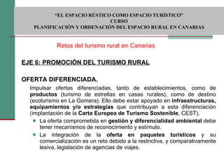 EJE 6: PROMOCIÓN DEL TURISMO RURAL OFERTA DIFERENCIADA.      Impulsar ofertas diferenciadas, tanto de establecimientos, como de  productos  (turismo de estrellas en casas rurales), como de destino (ecoturismo en La Gomera). Ello debe estar apoyado en  infraestructuras, equipamientos y/o estrategias  que contribuyan a esta diferenciación (implantación de la  Carta Europea de Turismo Sostenible , CEST). La oferta comprometida en  gestión y diferencialidad ambiental  debe tener mecanismos de reconocimiento y estímulo. La integración de la  oferta en paquetes turísticos  y su comercialización es un reto debido a la restrictiva, y comparativamente lesiva, legislación de agencias de viajes.  Retos del turismo rural en Canarias  “ EL ESPACIO RÚSTICO COMO ESPACIO TURÍSTICO”  CURSO PLANIFICACIÓN Y ORDENACIÓN DEL ESPACIO RURAL EN CANARIAS 