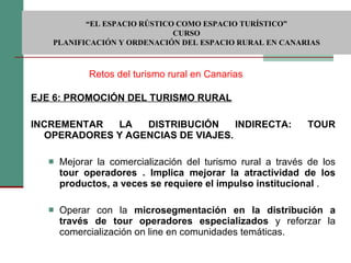 EJE 6: PROMOCIÓN DEL TURISMO RURAL INCREMENTAR LA DISTRIBUCIÓN INDIRECTA: TOUR OPERADORES Y AGENCIAS DE VIAJES.    Mejorar la comercialización del turismo rural a través de los  tour operadores . Implica mejorar la atractividad de los productos, a veces se requiere el impulso institucional  . Operar con la  microsegmentación en la distribución a través de tour operadores especializados  y reforzar la comercialización on line en comunidades temáticas. Retos del turismo rural en Canarias  “ EL ESPACIO RÚSTICO COMO ESPACIO TURÍSTICO”  CURSO PLANIFICACIÓN Y ORDENACIÓN DEL ESPACIO RURAL EN CANARIAS 