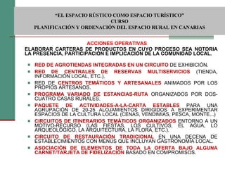 ACCIONES OPERATIVAS ELABORAR CARTERAS DE PRODUCTOS EN CUYO PROCESO SEA NOTORIA LA PRESENCIA, PARTICIPACIÓN E IMPLICACIÓN DE LA COMUNIDAD LOCAL. RED DE AGROTIENDAS INTEGRADAS EN UN CIRCUITO   DE EXHIBICIÓN. RED DE CENTRALES DE RESERVAS MULTISERVICIOS  (TIENDA, INFORMACIÓN LOCAL, ETC.). RED DE  CENTROS TEMÁTICOS Y ARTESANALES   ANIMADOS POR LOS PROPIOS ARTESANOS. PROGRAMA VARIADO DE ESTANCIAS-RUTA   ORGANIZADOS POR DOS-CUATRO CASAS RURALES. PAQUETE DE ACTIVIDADES-A-LA-CARTA ESTABLES   PARA UNA AGRUPACIÓN DE 20-25 ALOJAMIENTOS DIRIGIDOS A EXPERIMENTAR ESPACIOS DE LA CULTURA LOCAL (CENAS, VENDIMIAS, PESCA, MONTE,..) CIRCUITOS DE ITINERARIOS TEMÁTICOS ORGANIZADOS   ENTORNO A UN MOTIVO-RECURSO (LAS FIESTAS, LOS CULTIVOS, EL AGUA, LO ARQUEOLÓGICO, LA ARQUITECTURA, LA FLORA, ETC.). CIRCUITO DE RESTAURACIÓN TRADICIONAL   EN UNA DECENA DE ESTABLECIMIENTOS CON MENÚS QUE INCLUYAN GASTRONOMÍA LOCAL. ASOCIACIÓN DE ELEMENTOS DE TODA LA OFERTA BAJO ALGUNA CARNET/TARJETA DE FIDELIZACIÓN   BASADO EN COMPROMISOS.  “ EL ESPACIO RÚSTICO COMO ESPACIO TURÍSTICO”  CURSO PLANIFICACIÓN Y ORDENACIÓN DEL ESPACIO RURAL EN CANARIAS 