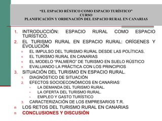  “ EL ESPACIO RÚSTICO COMO ESPACIO TURÍSTICO”  CURSO PLANIFICACIÓN Y ORDENACIÓN DEL ESPACIO RURAL EN CANARIAS INTRODUCCIÓN: ESPACIO RURAL COMO ESPACIO TURÍSTICO. EL TURISMO RURAL EN ESPACIO RURAL: ORÍGENES Y EVOLUCIÓN EL IMPULSO DEL TURISMO RURAL DESDE LAS POLÍTICAS. EL TURISMO RURAL EN CANARIAS EL MODELO “PALMERO” DE TURISMO EN SUELO RÚSTICO EVALUANDO LA PRÁCTICA CON LOS PRINCIPIOS SITUACIÓN DEL TURISMO EN ESPACIO RURAL. DIAGNÓSTICO DE SITUACIÓN EFECTOS SOCIOECONÓMICOS EN CANARIAS LA DEMANDA DEL TURISMO RURAL. LA OFERTA DEL TURISMO RURAL. EMPLEO Y GASTO TURÍSTICO CARACTERIZACIÓN DE LOS EMPRESARIOS T.R. LOS RETOS DEL TURISMO RURAL EN CANARIAS CONCLUSIONES Y DISCUSIÓN 