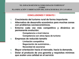 Crecimiento del turismo rural de forma importante Alternativa de desarrollo económico para muchas zonas con problemas socioeconómicos. Entorno cada vez más competitivo y dinámico en permanente evolución: Competencia a nivel interno Competencia con otros tipos de turismo Empresas de reducido tamaño Limitación competitiva Negociación de suministros... Necesidad de asociarse Mayor orientación hacia el mercado, hacia la demanda. Dotar al producto de una garantía y requisitos mínimos que avalen una calidad en el servicio CONCLUSIONES Y DEBATE I  “ EL ESPACIO RÚSTICO COMO ESPACIO TURÍSTICO”  CURSO PLANIFICACIÓN Y ORDENACIÓN DEL ESPACIO RURAL EN CANARIAS 