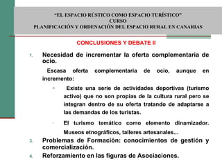 Necesidad de incrementar la oferta complementaria de ocio. Escasa oferta complementaria de ocio, aunque en incremento:  Existe una serie de actividades deportivas (turismo activo) que no son propias de la cultura rural pero se integran dentro de su oferta tratando de adaptarse a las demandas de los turistas. El turismo temático como elemento dinamizador. Museos etnográficos, talleres artesanales... Problemas de Formación: conocimientos de gestión y comercialización. Reforzamiento en las figuras de Asociaciones. CONCLUSIONES Y DEBATE II  “ EL ESPACIO RÚSTICO COMO ESPACIO TURÍSTICO”  CURSO PLANIFICACIÓN Y ORDENACIÓN DEL ESPACIO RURAL EN CANARIAS 
