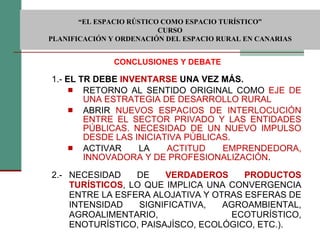 1.-  EL TR DEBE  INVENTARSE  UNA VEZ MÁS. RETORNO AL SENTIDO ORIGINAL COMO  EJE DE UNA ESTRATEGIA DE DESARROLLO RURAL ABRIR  NUEVOS ESPACIOS DE INTERLOCUCIÓN ENTRE EL SECTOR PRIVADO Y LAS ENTIDADES PÚBLICAS. NECESIDAD DE UN NUEVO IMPULSO DESDE LAS INICIATIVA PÚBLICAS.  ACTIVAR LA  ACTITUD EMPRENDEDORA, INNOVADORA Y DE PROFESIONALIZACIÓN . 2.- NECESIDAD DE  VERDADEROS PRODUCTOS TURÍSTICOS , LO QUE IMPLICA UNA CONVERGENCIA ENTRE LA ESFERA ALOJATIVA Y OTRAS ESFERAS DE INTENSIDAD SIGNIFICATIVA, AGROAMBIENTAL, AGROALIMENTARIO, ECOTURÍSTICO, ENOTURÍSTICO, PAISAJÍSCO, ECOLÓGICO, ETC.). CONCLUSIONES Y DEBATE  “ EL ESPACIO RÚSTICO COMO ESPACIO TURÍSTICO”  CURSO PLANIFICACIÓN Y ORDENACIÓN DEL ESPACIO RURAL EN CANARIAS 
