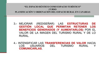 3.- MEJORAR (REDISEÑAR) LAS  ESTRUCTURAS DE GESTIÓN LOCAL QUE PERMITAN RETENER LOS BENEFICIOS GENERADOS (Y AUMENTARLOS)   POR EL VALOR DE LA IMAGEN DEL TURISMO RURAL Y DE LO RURAL. 4.- INTENSIFICAR LAS  TRANSFERENCIAS DE VALOR   HACIA LOS USUARIOS DEL TURISMO RURAL Y  COMUNICARLAS .  “ EL ESPACIO RÚSTICO COMO ESPACIO TURÍSTICO”  CURSO PLANIFICACIÓN Y ORDENACIÓN DEL ESPACIO RURAL EN CANARIAS 