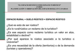  “ EL ESPACIO RÚSTICO COMO ESPACIO TURÍSTICO”  CURSO PLANIFICACIÓN Y ORDENACIÓN DEL ESPACIO RURAL EN CANARIAS ESPACIO RURAL + SUELO RÚSTICO = ESPACIO RÚSTICO   ¿Qué es esto de ser rústico? ¿Es lo rural/rústico un reclamo de lo turístico? ¿Es ese espacio como reclamo turístico un valor en alza, estabilidad o declive? ¿Por qué aparece lo rústico asociado a lo turístico o viceversa? ¿Es una necesidad de la oferta (territorios) o de la demanda (turistas y operadores)? 