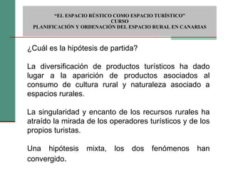  “ EL ESPACIO RÚSTICO COMO ESPACIO TURÍSTICO”  CURSO PLANIFICACIÓN Y ORDENACIÓN DEL ESPACIO RURAL EN CANARIAS ¿Cuál es la hipótesis de partida? La diversificación de productos turísticos ha dado lugar a la aparición de productos asociados al consumo de cultura rural y naturaleza asociado a espacios rurales. La singularidad y encanto de los recursos rurales ha atraído la mirada de los operadores turísticos y de los propios turistas. Una hipótesis mixta, los dos fenómenos han convergido . 