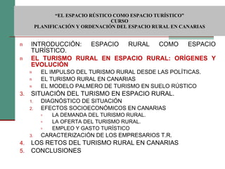  “ EL ESPACIO RÚSTICO COMO ESPACIO TURÍSTICO”  CURSO PLANIFICACIÓN Y ORDENACIÓN DEL ESPACIO RURAL EN CANARIAS INTRODUCCIÓN: ESPACIO RURAL COMO ESPACIO TURÍSTICO. EL TURISMO RURAL EN ESPACIO RURAL: ORÍGENES Y EVOLUCIÓN EL IMPULSO DEL TURISMO RURAL DESDE LAS POLÍTICAS. EL TURISMO RURAL EN CANARIAS EL MODELO PALMERO DE TURISMO EN SUELO RÚSTICO SITUACIÓN DEL TURISMO EN ESPACIO RURAL. DIAGNÓSTICO DE SITUACIÓN EFECTOS SOCIOECONÓMICOS EN CANARIAS LA DEMANDA DEL TURISMO RURAL. LA OFERTA DEL TURISMO RURAL. EMPLEO Y GASTO TURÍSTICO CARACTERIZACIÓN DE LOS EMPRESARIOS T.R. LOS RETOS DEL TURISMO RURAL EN CANARIAS CONCLUSIONES 