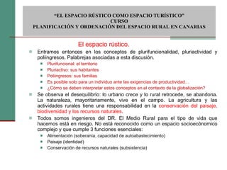Entramos entonces en los conceptos de plurifuncionalidad, pluriactividad y poliingresos. Palabrejas asociadas a esta discusión. Plurifuncional: el territorio Pluriactivo: sus habitantes Poliingresos: sus familias Es posible solo para un individuo ante las exigencias de productividad… ¿Cómo se deben interpretar estos conceptos en el contexto de la globalización? Se observa el desequilibrio: lo urbano crece y lo rural retrocede, se abandona. La naturaleza, mayoritariamente, vive en el campo. La agricultura y las actividades rurales tiene una responsabilidad en la  conservación del paisaje, biodiversidad y los recursos naturales . Todos somos ingenieros del DR. El Medio Rural para el tipo de vida que hacemos está en riesgo. No está reconocido como un espacio socioecónomico complejo y que cumple 3 funciones esenciales:  Alimentación (soberanía, capacidad de autoabastecimiento)  Paisaje (identidad) Conservación de recursos naturales (subsistencia)  “ EL ESPACIO RÚSTICO COMO ESPACIO TURÍSTICO”  CURSO PLANIFICACIÓN Y ORDENACIÓN DEL ESPACIO RURAL EN CANARIAS El espacio rústico. 