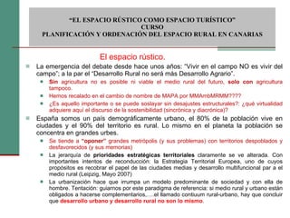 La emergencia del debate desde hace unos años: “Vivir en el campo NO es vivir del campo”; a la par el “Desarrollo Rural no será más Desarrollo Agrario”. Sin  agricultura no es posible ni viable el medio rural del futuro,  solo con  agricultura tampoco. Hemos recalado en el cambio de nombre de MAPA por MMAmbMRMM???? ¿Es aquello importante o se puede soslayar sin desajustes estructurales?: ¿qué virtualidad adquiere aquí el discurso de la sostenibilidad (sincrónica y diacrónica)? España somos un país demográficamente urbano, el 80% de la población vive en ciudades y el 90% del territorio es rural. Lo mismo en el planeta la población se concentra en grandes urbes. Se tiende a  “oponer”  grandes metrópolis (y sus problemas) con territorios despoblados y desfavorecidos (y sus memorias)   La jerarquía de  prioridades estratégicas territoriales  claramente se ve alterada. Con importantes intentos de reconducción: la Estrategia Territorial Europea, uno de cuyos propósitos es recobrar el papel de las ciudades medias y desarrollo multifuncional par a el medio rural (Leipzig, Mayo 2007) La urbanización hace que irrumpa un modelo predominante de sociedad y con ella de hombre. Tentación: guiarnos por este paradigma de referencia: si medio rural y urbano están obligados a hacerse complementarios,….el llamado contiuum rural-urbano, hay que concluir que  desarrollo urbano y desarrollo rural no son lo mismo .   “ EL ESPACIO RÚSTICO COMO ESPACIO TURÍSTICO”  CURSO PLANIFICACIÓN Y ORDENACIÓN DEL ESPACIO RURAL EN CANARIAS El espacio rústico. 