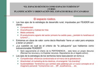 Los tres ejes de la estrategia de desarrollo rural, impulsadas por FEADER son claras: Competitividad Diversificación y Calidad de Vida Medio ambiente. El productivismo agrario del sector primario ha cedido paso, ¿también lo hará/hace el turismo? … Entramos en clave de valor: como decía Machado “tiene un valor pero empieza a tener un precio”. ¿La cuestión es cual es el criterio de “la peluquería” que hablamos como subvencionable FEADER?  Será seguramente el criterio de la PERTENENCIA… esta tiene un propio discurso (Recrear los recursos y no Explotar recursos. Depositarios de un legado activo). Los ejes de la estrategia de los territorios tiene basculación en torno a: Competitividad: eficiencia condicionada en el marco de la globalización. Atractividad: el marketing de los destinos, el emergente “city branding” Sustentabilidad: Tendríamos que cambiar esta palabreja por un nuevo concepto en el imaginario personal: “Compromiso con… 3R”, ecoeficiencia,… etc.  “ EL ESPACIO RÚSTICO COMO ESPACIO TURÍSTICO”  CURSO PLANIFICACIÓN Y ORDENACIÓN DEL ESPACIO RURAL EN CANARIAS El espacio rústico. 