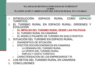  “ EL ESPACIO RÚSTICO COMO ESPACIO TURÍSTICO”  CURSO PLANIFICACIÓN Y ORDENACIÓN DEL ESPACIO RURAL EN CANARIAS INTRODUCCIÓN: ESPACIO RURAL COMO ESPACIO TURÍSTICO. EL TURISMO RURAL EN ESPACIO RURAL: ORÍGENES Y EVOLUCIÓN EL IMPULSO DEL TURISMO RURAL DESDE LAS POLÍTICAS. EL TURISMO RURAL EN CANARIAS EL MODELO PALMERO DE TURISMO EN SUELO RÚSTICO SITUACIÓN DEL TURISMO EN ESPACIO RURAL. DIAGNÓSTICO DE SITUACIÓN EFECTOS SOCIOECONÓMICOS EN CANARIAS LA DEMANDA DEL TURISMO RURAL. LA OFERTA DEL TURISMO RURAL. EMPLEO Y GASTO TURÍSTICO CARACTERIZACIÓN DE LOS EMPRESARIOS T.R. LOS RETOS DEL TURISMO RURAL EN CANARIAS CONCLUSIONES 