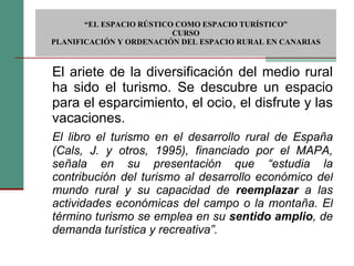 El ariete de la diversificación del medio rural ha sido el turismo. Se descubre un espacio para el esparcimiento, el ocio, el disfrute y las vacaciones. El libro el turismo en el desarrollo rural de España (Cals, J. y otros, 1995), financiado por el MAPA, señala en su presentación que “estudia la contribución del turismo al desarrollo económico del mundo rural y su capacidad de  reemplazar  a las actividades económicas del campo o la montaña. El término turismo se emplea en su  sentido amplio , de demanda turística y recreativa”.  “ EL ESPACIO RÚSTICO COMO ESPACIO TURÍSTICO”  CURSO PLANIFICACIÓN Y ORDENACIÓN DEL ESPACIO RURAL EN CANARIAS 
