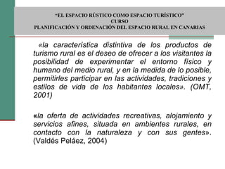   «la característica distintiva de los productos de turismo rural es el deseo de ofrecer a los visitantes la posibilidad de experimentar el entorno físico y humano del medio rural, y en la medida de lo posible, permitirles participar en las actividades, tradiciones y estilos de vida de los habitantes locales». (OMT, 2001) « la oferta de actividades recreativas, alojamiento y servicios afines, situada en ambientes rurales, en contacto con la naturaleza y con sus gentes ». (Valdés Peláez, 2004)  “ EL ESPACIO RÚSTICO COMO ESPACIO TURÍSTICO”  CURSO PLANIFICACIÓN Y ORDENACIÓN DEL ESPACIO RURAL EN CANARIAS 