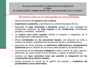 Aprovechamiento del  espacio rural o natural . Implantación sostenible , entendido por su carácter duradero (A.E.S.). Desarrollo de  baja intensidad y densidad , basado en una estrategia de componente artesanal, de  bajo impacto y no masificación . (Planificado, pautado y controlado, cualitativo.)  La  cultura rural como soporte . Abierto al contacto e integración de la comunidad local. Interpretación local. Efecto  revitalizador en las economías locales , con atracción de renta y creación de empleo, (explotaciones de pequeña escala y complementaria). Aprovecha de forma prioritaria el  patrimonio edificacional y arquitectónico tradicional  para la creación de una nueva oferta alojativa y de restauración. Conocimiento de los  recursos endógenos  (cultura, formas de vida y relación, patrimonio, etc.) para recrear nuevos recursos, y mejorar la calidad de vida. Impulsa una  base asociativa local que permite la integración de los componentes del producto turístico . Quiere favorecer el control de la gestión del proceso y  multiplicar las posibilidades a otros desarrollos .   “ EL ESPACIO RÚSTICO COMO ESPACIO TURÍSTICO”  CURSO PLANIFICACIÓN Y ORDENACIÓN DEL ESPACIO RURAL EN CANARIAS El turismo entra en lo rural basado en unos principios. 