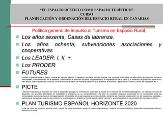 Los años sesenta, Casas de labranza. Los años ochenta, subvenciones asociaciones y cooperativas Los LEADER: I, II, +. Los PRODER FUTURES «podrán subvencionarse el diseño, puesta en marcha, gestión y marketing, de oferta turística singular que suponga, bien elevar la adecuación de productos turísticos tradicionales a las tendencias de la demanda, promoviendo la aparición de oferta complementaria, la segmentación de la oferta y el desarrollo de productos específicos; bien apoyar nuevos productos turísticos, como el turismo de salud, de montaña, deportivo y de aventura, ecoturismo y agroturismo, turismo cultural, de congresos, etc.» PICTE «volumen importante de inversión así como la disparidad tipológica y normativa ha propiciado la puesta en el mercado de una oferta heterogénea, sin criterios comunes de desarrollo, con grandes dificultades en rentabilidad y problemas en su comercialización. Por ello, se considera necesario profundizar en la coordinación entre las Comunidades Autónomas hacia la homogeneización de la oferta, en lo que respecta al servicio ofertado, estrechar las líneas de colaboración con los organismos estatales y autonómicos que apoyan este tipo de productos y, cuyos objetivos, dirigidos al mundo agrario, deben coincidir y orientarse desde el conocimiento del mercado turístico»   PLAN TURISMO ESPAÑOL HORIZONTE 2020 Entre los retos del producto turístico rural y activo fija como prioritarios: atraer al turismo internacional y mejorar la comercialización, desarrollar experiencias únicas y armonizar la oferta. Política general de impulso al Turismo en Espacio Rural.  “ EL ESPACIO RÚSTICO COMO ESPACIO TURÍSTICO”  CURSO PLANIFICACIÓN Y ORDENACIÓN DEL ESPACIO RURAL EN CANARIAS 