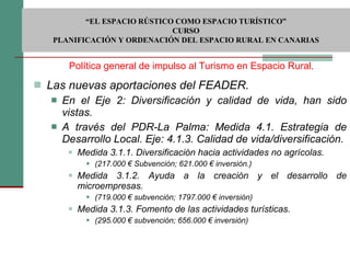 Las nuevas aportaciones del FEADER. En el Eje 2: Diversificación y calidad de vida, han sido vistas.  A través del PDR-La Palma: Medida 4.1. Estrategia de Desarrollo Local. Eje: 4.1.3. Calidad de vida/diversificación. Medida 3.1.1. Diversificación hacia actividades no agrícolas. (217.000 € Subvención; 621.000 € inversión.) Medida 3.1.2. Ayuda a la creación y el desarrollo de microempresas. (719.000 € subvención; 1797.000 € inversión) Medida 3.1.3. Fomento de las actividades turísticas. (295.000 € subvención; 656.000 € inversión) Política general de impulso al Turismo en Espacio Rural.  “ EL ESPACIO RÚSTICO COMO ESPACIO TURÍSTICO”  CURSO PLANIFICACIÓN Y ORDENACIÓN DEL ESPACIO RURAL EN CANARIAS 