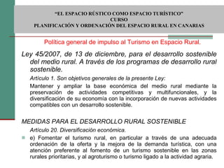 Ley 45/2007, de 13 de diciembre, para el desarrollo sostenible del medio rural. A través de los programas de desarrollo rural sostenible. Artículo 1. Son objetivos generales de la presente Ley: Mantener y ampliar la base económica del medio rural mediante la preservación de actividades competitivas y multifuncionales, y la diversificación de su economía con la incorporación de nuevas actividades compatibles con un desarrollo sostenible. MEDIDAS PARA EL DESARROLLO RURAL SOSTENIBLE Artículo 20. Diversificación económica. e) Fomentar el turismo rural, en particular a través de una adecuada ordenación de la oferta y la mejora de la demanda turística, con una atención preferente al fomento de un turismo sostenible en las zonas rurales prioritarias, y al agroturismo o turismo ligado a la actividad agraria. Política general de impulso al Turismo en Espacio Rural.  “ EL ESPACIO RÚSTICO COMO ESPACIO TURÍSTICO”  CURSO PLANIFICACIÓN Y ORDENACIÓN DEL ESPACIO RURAL EN CANARIAS 