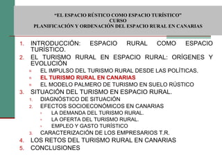  “ EL ESPACIO RÚSTICO COMO ESPACIO TURÍSTICO”  CURSO PLANIFICACIÓN Y ORDENACIÓN DEL ESPACIO RURAL EN CANARIAS INTRODUCCIÓN: ESPACIO RURAL COMO ESPACIO TURÍSTICO. EL TURISMO RURAL EN ESPACIO RURAL: ORÍGENES Y EVOLUCIÓN EL IMPULSO DEL TURISMO RURAL DESDE LAS POLÍTICAS. EL TURISMO RURAL EN CANARIAS EL MODELO PALMERO DE TURISMO EN SUELO RÚSTICO SITUACIÓN DEL TURISMO EN ESPACIO RURAL. DIAGNÓSTICO DE SITUACIÓN EFECTOS SOCIOECONÓMICOS EN CANARIAS LA DEMANDA DEL TURISMO RURAL. LA OFERTA DEL TURISMO RURAL. EMPLEO Y GASTO TURÍSTICO CARACTERIZACIÓN DE LOS EMPRESARIOS T.R. LOS RETOS DEL TURISMO RURAL EN CANARIAS CONCLUSIONES 