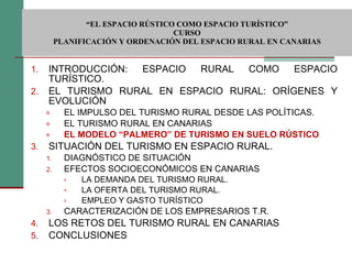  “ EL ESPACIO RÚSTICO COMO ESPACIO TURÍSTICO”  CURSO PLANIFICACIÓN Y ORDENACIÓN DEL ESPACIO RURAL EN CANARIAS INTRODUCCIÓN: ESPACIO RURAL COMO ESPACIO TURÍSTICO. EL TURISMO RURAL EN ESPACIO RURAL: ORÍGENES Y EVOLUCIÓN EL IMPULSO DEL TURISMO RURAL DESDE LAS POLÍTICAS. EL TURISMO RURAL EN CANARIAS EL MODELO “PALMERO” DE TURISMO EN SUELO RÚSTICO SITUACIÓN DEL TURISMO EN ESPACIO RURAL. DIAGNÓSTICO DE SITUACIÓN EFECTOS SOCIOECONÓMICOS EN CANARIAS LA DEMANDA DEL TURISMO RURAL. LA OFERTA DEL TURISMO RURAL. EMPLEO Y GASTO TURÍSTICO CARACTERIZACIÓN DE LOS EMPRESARIOS T.R. LOS RETOS DEL TURISMO RURAL EN CANARIAS CONCLUSIONES 