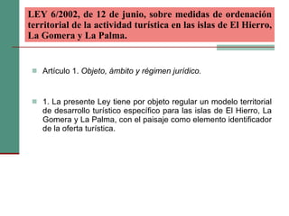 LEY 6/2002, de 12 de junio, sobre medidas de ordenación territorial de la actividad turística en las islas de El Hierro, La Gomera y La Palma.   Artículo 1.  Objeto, ámbito y régimen jurídico. 1. La presente Ley tiene por objeto regular un modelo territorial de desarrollo turístico específico para las islas de El Hierro, La Gomera y La Palma, con el paisaje como elemento identificador de la oferta turística. 