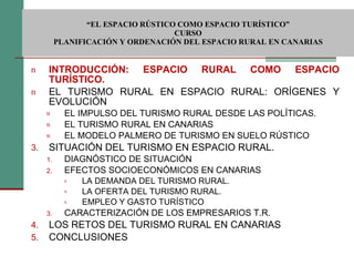  “ EL ESPACIO RÚSTICO COMO ESPACIO TURÍSTICO”  CURSO PLANIFICACIÓN Y ORDENACIÓN DEL ESPACIO RURAL EN CANARIAS INTRODUCCIÓN: ESPACIO RURAL COMO ESPACIO TURÍSTICO. EL TURISMO RURAL EN ESPACIO RURAL: ORÍGENES Y EVOLUCIÓN EL IMPULSO DEL TURISMO RURAL DESDE LAS POLÍTICAS. EL TURISMO RURAL EN CANARIAS EL MODELO PALMERO DE TURISMO EN SUELO RÚSTICO SITUACIÓN DEL TURISMO EN ESPACIO RURAL. DIAGNÓSTICO DE SITUACIÓN EFECTOS SOCIOECONÓMICOS EN CANARIAS LA DEMANDA DEL TURISMO RURAL. LA OFERTA DEL TURISMO RURAL. EMPLEO Y GASTO TURÍSTICO CARACTERIZACIÓN DE LOS EMPRESARIOS T.R. LOS RETOS DEL TURISMO RURAL EN CANARIAS CONCLUSIONES 