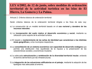 Artículo 2.  Criterios básicos de ordenación territorial. Serán criterios básicos de la ordenación territorial dirigida a los fines de esta Ley: a) La consecución de un modelo territorial basado en el  uso racional y duradero de los recursos naturales . b) La  incorporación del suelo rústico al desarrollo económico y social , mediante su utilización como soporte de la actividad turística. c) El respeto y  mantenimiento de las señas de identidad que caracterizan a las distintas áreas geográficas  y a los municipios respectivos. d) La  consolidación de un sistema económico con capacidad de desarrollo endógeno  que permita una distribución más equilibrada de la riqueza y la preservación de las características sociales y económicas insulares. e) La adecuada  estructuración y vertebración de la diversidad territorial insular , evitando el dominio del territorio por las infraestructuras. f) La  integración de las actuaciones edificatorias en el paisaje , mediante la adopción de las tipologías más adecuadas al entorno. LEY 6/2002, de 12 de junio, sobre medidas de ordenación territorial de la actividad turística en las islas de El Hierro, La Gomera y La Palma.   