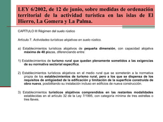 CAPÍTULO III Régimen del suelo rústico Artículo 7.  Actividades turísticas alojativas en suelo rústico. a) Establecimientos turísticos alojativos de  pequeña dimensión , con capacidad alojativa  máxima de 40 p lazas, diferenciando entre: 1) Establecimientos de  turismo rural que quedan plenamente sometidos a las exigencias de su normativa sectorial específica . 2) Establecimientos turísticos alojativos en el medio rural que se someterán a la normativa propia de los  establecimientos de turismo rural, pero a los que se dispensa de los requisitos de antigüedad de la edificación y limitación de la superficie construida de obra nueva , posibilitando su instalación incluso en edificios de nueva construcción. 3) Establecimientos  turísticos alojativos comprendidos en las restantes modalidades  establecidas en el artículo 32 de la Ley 7/1995, con categoría mínima de tres estrellas o tres llaves. LEY 6/2002, de 12 de junio, sobre medidas de ordenación territorial de la actividad turística en las islas de El Hierro, La Gomera y La Palma.   
