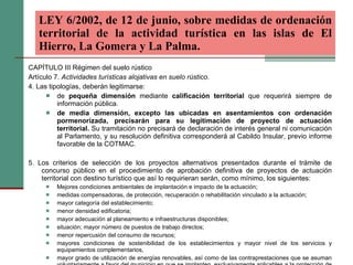 CAPÍTULO III Régimen del suelo rústico Artículo 7.  Actividades turísticas alojativas en suelo rústico. 4. Las tipologías, deberán legitimarse: de  pequeña dimensión  mediante  calificación territorial  que requerirá siempre de información pública. de media dimensión, excepto las ubicadas en asentamientos con ordenación pormenorizada, precisarán para su legitimación de proyecto de actuación territorial.  Su tramitación no precisará de declaración de interés general ni comunicación al Parlamento, y su resolución definitiva corresponderá al Cabildo Insular, previo informe favorable de la COTMAC. 5. Los criterios de selección de los proyectos alternativos presentados durante el trámite de concurso público en el procedimiento de aprobación definitiva de proyectos de actuación territorial con destino turístico que así lo requirieran serán, como mínimo, los siguientes:  Mejores condiciones ambientales de implantación e impacto de la actuación;  medidas compensadoras, de protección, recuperación o rehabilitación vinculado a la actuación;  mayor categoría del establecimiento;  menor densidad edificatoria;  mayor adecuación al planeamiento e infraestructuras disponibles;  situación; mayor número de puestos de trabajo directos;  menor repercusión del consumo de recursos;  mayores condiciones de sostenibilidad de los establecimientos y mayor nivel de los servicios y equipamientos complementarios,  mayor grado de utilización de energías renovables, así como de las contraprestaciones que se asuman voluntariamente a favor del municipio en que se implanten, exclusivamente aplicables a la protección de los recursos naturales y del medio ambiente. LEY 6/2002, de 12 de junio, sobre medidas de ordenación territorial de la actividad turística en las islas de El Hierro, La Gomera y La Palma.   