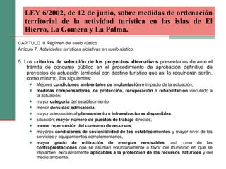 CAPÍTULO III Régimen del suelo rústico Artículo 7.  Actividades turísticas alojativas en suelo rústico. 5. Los  criterios de selección de los proyectos alternativos  presentados durante el trámite de concurso público en el procedimiento de aprobación definitiva de proyectos de actuación territorial con destino turístico que así lo requirieran serán, como mínimo, los siguientes:  Mejores  condiciones ambientales de implantación  e impacto de la actuación;  medidas compensadoras, de protección, recuperación o rehabilitación  vinculado a la actuación;  mayor  categoría  del establecimiento;  menor  densidad edificatoria ;  mayor adecuación al  planeamiento e infraestructuras disponibles ;  situación;  mayor número de puestos de trabajo  directos;  menor repercusión del consumo de recursos ;  mayores  condiciones de sostenibilidad de los establecimientos  y mayor nivel de los servicios y equipamientos complementarios,  mayor grado de utilización de energías renovables , así como de las  contraprestaciones  que se asuman voluntariamente a favor del municipio en que se implanten, exclusivamente  aplicables a la protección de los recursos naturales  y del medio ambiente. LEY 6/2002, de 12 de junio, sobre medidas de ordenación territorial de la actividad turística en las islas de El Hierro, La Gomera y La Palma.   