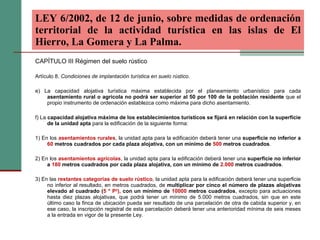 CAPÍTULO III Régimen del suelo rústico Artículo 8.  Condiciones de implantación turística en suelo rústico. e) La capacidad alojativa turística máxima establecida por el planeamiento urbanístico para cada  asentamiento rural o agrícola no podrá ser superior al 50 por 100 de la población residente  que el propio instrumento de ordenación establezca como máxima para dicho asentamiento. f) La  capacidad alojativa máxima de los establecimientos turísticos se fijará en relación con la superficie de la unidad apta  para la edificación de la siguiente forma: 1) En los  asentamientos rurales , la unidad apta para la edificación deberá tener una  superficie no inferior a  60  metros cuadrados por cada plaza alojativa, con un mínimo de  500  metros cuadrados . 2) En los  asentamientos agrícolas , la unidad apta para la edificación deberá tener una  superficie no inferior a  180  metros cuadrados por cada plaza alojativa, con un mínimo de  2.000  metros cuadrados . 3) En las  restantes categorías de suelo rústico , la unidad apta para la edificación deberá tener una superficie no inferior al resultado, en metros cuadrados, de  multiplicar por cinco el número de plazas alojativas elevado al cuadrado ( 5 * P 2 ),  con un mínimo de  10000  metros cuadrados , excepto para actuaciones hasta diez plazas alojativas, que podrá tener un mínimo de 5.000 metros cuadrados, sin que en este último caso la finca de ubicación pueda ser resultado de una parcelación de otra de cabida superior y, en ese caso, la inscripción registral de esta parcelación deberá tener una anterioridad mínima de seis meses a la entrada en vigor de la presente Ley. LEY 6/2002, de 12 de junio, sobre medidas de ordenación territorial de la actividad turística en las islas de El Hierro, La Gomera y La Palma.   