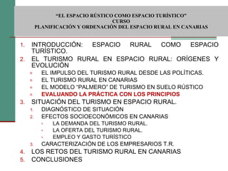  “ EL ESPACIO RÚSTICO COMO ESPACIO TURÍSTICO”  CURSO PLANIFICACIÓN Y ORDENACIÓN DEL ESPACIO RURAL EN CANARIAS INTRODUCCIÓN: ESPACIO RURAL COMO ESPACIO TURÍSTICO. EL TURISMO RURAL EN ESPACIO RURAL: ORÍGENES Y EVOLUCIÓN EL IMPULSO DEL TURISMO RURAL DESDE LAS POLÍTICAS. EL TURISMO RURAL EN CANARIAS EL MODELO “PALMERO” DE TURISMO EN SUELO RÚSTICO EVALUANDO LA PRÁCTICA CON LOS PRINCIPIOS SITUACIÓN DEL TURISMO EN ESPACIO RURAL. DIAGNÓSTICO DE SITUACIÓN EFECTOS SOCIOECONÓMICOS EN CANARIAS LA DEMANDA DEL TURISMO RURAL. LA OFERTA DEL TURISMO RURAL. EMPLEO Y GASTO TURÍSTICO CARACTERIZACIÓN DE LOS EMPRESARIOS T.R. LOS RETOS DEL TURISMO RURAL EN CANARIAS CONCLUSIONES 