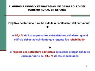 Objetivo del turismo rural ha sido la rehabilitación del patrimonio   el  85,4 %  de los empresarios entrevistados señalaron que el edificio del establecimiento que regenta fue  rehabilitado ,    el  respeto a la estructura edificativa  de la zona o lugar donde se ubica por parte del  94,9 %  de los encuestados. ALGUNOS RASGOS Y ESTRATEGIAS  DE DESARROLLO DEL TURISMO RURAL EN ESPAÑA   