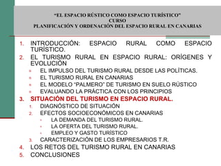  “ EL ESPACIO RÚSTICO COMO ESPACIO TURÍSTICO”  CURSO PLANIFICACIÓN Y ORDENACIÓN DEL ESPACIO RURAL EN CANARIAS INTRODUCCIÓN: ESPACIO RURAL COMO ESPACIO TURÍSTICO. EL TURISMO RURAL EN ESPACIO RURAL: ORÍGENES Y EVOLUCIÓN EL IMPULSO DEL TURISMO RURAL DESDE LAS POLÍTICAS. EL TURISMO RURAL EN CANARIAS EL MODELO “PALMERO” DE TURISMO EN SUELO RÚSTICO EVALUANDO LA PRÁCTICA CON LOS PRINCIPIOS SITUACIÓN DEL TURISMO EN ESPACIO RURAL. DIAGNÓSTICO DE SITUACIÓN EFECTOS SOCIOECONÓMICOS EN CANARIAS LA DEMANDA DEL TURISMO RURAL. LA OFERTA DEL TURISMO RURAL. EMPLEO Y GASTO TURÍSTICO CARACTERIZACIÓN DE LOS EMPRESARIOS T.R. LOS RETOS DEL TURISMO RURAL EN CANARIAS CONCLUSIONES 