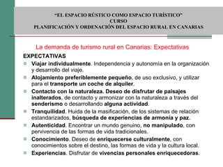 EXPECTATIVAS Viajar individualmente . Independencia y autonomía en la organización y desarrollo del viaje. Alojamiento preferiblemente pequeño , de uso exclusivo, y utilizar para el  transporte un coche de alquiler . Contacto con la naturaleza. Deseo de disfrutar de paisajes inalterados , de contacto y armonizar con la naturaleza a través del  senderismo  o desarrollando  alguna actividad . Tranquilidad . Huida de la masificación, de los sistemas de relación estandarizados,  búsqueda de experiencias de armonía y paz . Autenticidad . Encontrar un mundo genuino,  no manipulado , con pervivencia de las formas de vida tradicionales. Conocimiento . Deseo de  enriquecerse culturalmente , con conocimientos sobre el destino, las formas de vida y la cultura local. Experiencias . Disfrutar de  vivencias personales enriquecedoras . La demanda de turismo rural en Canarias: Expectativas  “ EL ESPACIO RÚSTICO COMO ESPACIO TURÍSTICO”  CURSO PLANIFICACIÓN Y ORDENACIÓN DEL ESPACIO RURAL EN CANARIAS 