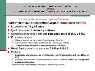 CARACTERÍSTICAS SOCIODEMOGRÁFICAS:  ESTUDIOS RECIENTES La edad entre  36 y 55 años Igual proporción  hombres y mujeres Composición formado  por dos personas entre el 56% y 64%.   Procedencia varía: Más extranjeros que nacionales (Gran Canaria y Tenerife) equilibrio entre nacionales y extranjeros (La Gomera y La Palma), El  segmento de alemanes, mayor peso entre extranjeros. Renta familiar mensual entre los  3.000 y 5.000 €  Perfiles: Empleados o funcionarios de nivel técnico es   perfil más repetido entre un 20% y un 30% directivos o funcionarios con responsabilidad sobre un  número inferior a 5 trabajadores profesiones liberales (Estos niveles  supera el 50%  del conjunto de las ocupaciones)  La demanda de turismo rural en Canarias: I  “ EL ESPACIO RÚSTICO COMO ESPACIO TURÍSTICO”  CURSO PLANIFICACIÓN Y ORDENACIÓN DEL ESPACIO RURAL EN CANARIAS 