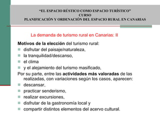 Motivos de la elección  del turismo rural: disfrutar del paisaje/naturaleza,  la tranquilidad/descanso,  el clima  y el alejamiento del turismo masificado,  Por su parte, entre las  actividades más valoradas  de las realizadas, con variaciones según los casos, aparecen: descansar,  practicar senderismo,  realizar excursiones,  disfrutar de la gastronomía local y  compartir distintos elementos del acervo cultural. La demanda de turismo rural en Canarias: II  “ EL ESPACIO RÚSTICO COMO ESPACIO TURÍSTICO”  CURSO PLANIFICACIÓN Y ORDENACIÓN DEL ESPACIO RURAL EN CANARIAS 