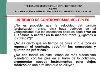 UN TIEMPO DE CONTROVERSIAS MÚLTIPLES ¿No es probable que la velocidad del cambio (globalización, crisis, etc.) haya derivado en tal vertiginosidad que los escenarios posibles sean  errar en el análisis o acertar en la incertidumbre  (¿jugamos a los chinos?)? ¿No es cierto que en tiempo de crisis lo que toca es  repensar el contexto, redefinir los conceptos y ajustar las prácticas ? ¿No nos tocará en este tiempo de más aldeanismo planetario, con los pies en el barro de lo cotidiano,  argumentar nuevos instrumentos para viejos motivos  de una ruralidad que se diluye?  “ EL ESPACIO RÚSTICO COMO ESPACIO TURÍSTICO”  CURSO PLANIFICACIÓN Y ORDENACIÓN DEL ESPACIO RURAL EN CANARIAS 