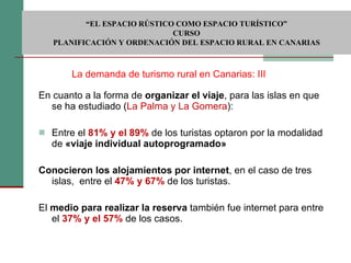 En cuanto a la forma de  organizar el viaje , para las islas en que se ha estudiado ( La Palma y La Gomera ): Entre el  81% y el 89%  de los turistas optaron por la modalidad de  «viaje individual autoprogramado» Conocieron los alojamientos por internet , en el caso de tres islas,  entre el  47% y 67%  de los turistas. El  medio para realizar la reserva  también fue internet para entre el  37% y el 57%  de los casos. La demanda de turismo rural en Canarias: III  “ EL ESPACIO RÚSTICO COMO ESPACIO TURÍSTICO”  CURSO PLANIFICACIÓN Y ORDENACIÓN DEL ESPACIO RURAL EN CANARIAS 