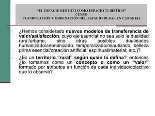 ¿Hemos considerado  nuevos modelos de transferencia de valor/satisfacción ; cuyo eje esencial no sea solo la dualidad rural/urbano, sino otras posibles dualidades humanizado/anonimizado; temporalizado/minutizado; belleza prima esencial/creación artificial; espiritual/material; etc.)? ¿Es un  territorio “rural” según quién lo defina ?; entonces ¿lo tomamos como un  concepto o como un “valor”  formado por atributos en función de cada individuo/colectivo que lo observe?  “ EL ESPACIO RÚSTICO COMO ESPACIO TURÍSTICO”  CURSO PLANIFICACIÓN Y ORDENACIÓN DEL ESPACIO RURAL EN CANARIAS 