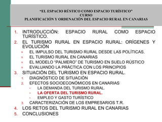  “ EL ESPACIO RÚSTICO COMO ESPACIO TURÍSTICO”  CURSO PLANIFICACIÓN Y ORDENACIÓN DEL ESPACIO RURAL EN CANARIAS INTRODUCCIÓN: ESPACIO RURAL COMO ESPACIO TURÍSTICO. EL TURISMO RURAL EN ESPACIO RURAL: ORÍGENES Y EVOLUCIÓN EL IMPULSO DEL TURISMO RURAL DESDE LAS POLÍTICAS. EL TURISMO RURAL EN CANARIAS EL MODELO “PALMERO” DE TURISMO EN SUELO RÚSTICO EVALUANDO LA PRÁCTICA CON LOS PRINCIPIOS SITUACIÓN DEL TURISMO EN ESPACIO RURAL. DIAGNÓSTICO DE SITUACIÓN EFECTOS SOCIOECONÓMICOS EN CANARIAS LA DEMANDA DEL TURISMO RURAL. LA OFERTA DEL TURISMO RURAL. EMPLEO Y GASTO TURÍSTICO CARACTERIZACIÓN DE LOS EMPRESARIOS T.R. LOS RETOS DEL TURISMO RURAL EN CANARIAS CONCLUSIONES 