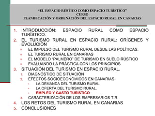  “ EL ESPACIO RÚSTICO COMO ESPACIO TURÍSTICO”  CURSO PLANIFICACIÓN Y ORDENACIÓN DEL ESPACIO RURAL EN CANARIAS INTRODUCCIÓN: ESPACIO RURAL COMO ESPACIO TURÍSTICO. EL TURISMO RURAL EN ESPACIO RURAL: ORÍGENES Y EVOLUCIÓN EL IMPULSO DEL TURISMO RURAL DESDE LAS POLÍTICAS. EL TURISMO RURAL EN CANARIAS EL MODELO “PALMERO” DE TURISMO EN SUELO RÚSTICO EVALUANDO LA PRÁCTICA CON LOS PRINCIPIOS SITUACIÓN DEL TURISMO EN ESPACIO RURAL. DIAGNÓSTICO DE SITUACIÓN EFECTOS SOCIOECONÓMICOS EN CANARIAS LA DEMANDA DEL TURISMO RURAL. LA OFERTA DEL TURISMO RURAL. EMPLEO Y GASTO TURÍSTICO CARACTERIZACIÓN DE LOS EMPRESARIOS T.R. LOS RETOS DEL TURISMO RURAL EN CANARIAS CONCLUSIONES 