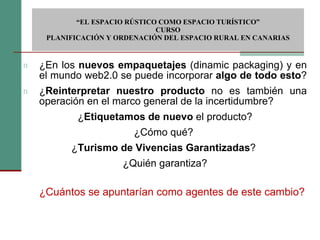 ¿En los  nuevos empaquetajes  (dinamic packaging) y en el mundo web2.0 se puede incorporar  algo de todo esto ?  ¿ Reinterpretar nuestro producto  no es también una operación en el marco general de la incertidumbre?  ¿ Etiquetamos de nuevo  el producto? ¿Cómo qué?  ¿ Turismo de Vivencias Garantizadas ?  ¿Quién garantiza? ¿Cuántos se apuntarían como agentes de este cambio?  “ EL ESPACIO RÚSTICO COMO ESPACIO TURÍSTICO”  CURSO PLANIFICACIÓN Y ORDENACIÓN DEL ESPACIO RURAL EN CANARIAS 