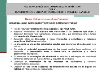 DESARROLLO DE ACTIVIDADES Y SERVICIOS COMPLEMENTARIOS    Red de recursos y  establecimientos asociados, tipo “club rural ”.  Potenciar modalidades de  turismo más vinculadas a las personas que viven  y dependen del medio rural (agricultores, artesanos, etc.), que comportan para el turista una  experiencia diferenciada . Desarrollo piloto de  itinerarios o rutas vinculadas a actividades y recursos específicos, históricos  o actuales.  La  artesanía es uno de los principales aportes para interpretar el medio rural  y su historia.  Sin duda el  potencial gastronómico  de las zonas rurales tiene andadura por desarrollar. La  desconexión entre la oferta local de productos y la oferta  gastronómica es palpable. El desarrollo de  estrategias de slow-food  en relación a estrategias de slow-travel permitirían el impulso de nuevas formas y etiquetas de productos. Dinamizar la  información de las empresas de actividades  y servicios complementarios existentes.  Creación de  una oferta específica de establecimiento basado en el alquiler de habitación  y los servicios de restauración. Retos del turismo rural en Canarias  “ EL ESPACIO RÚSTICO COMO ESPACIO TURÍSTICO”  CURSO PLANIFICACIÓN Y ORDENACIÓN DEL ESPACIO RURAL EN CANARIAS 