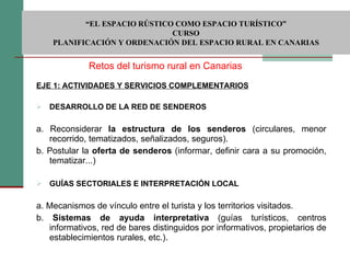 EJE 1: ACTIVIDADES Y SERVICIOS COMPLEMENTARIOS DESARROLLO DE LA RED DE SENDEROS  a. Reconsiderar  la estructura de los senderos  (circulares, menor recorrido, tematizados, señalizados, seguros). b. Postular la  oferta de senderos  (informar, definir cara a su promoción, tematizar...) GUÍAS SECTORIALES E INTERPRETACIÓN LOCAL a. Mecanismos de vínculo entre el turista y los territorios visitados. b.  Sistemas de ayuda interpretativa  (guías turísticos, centros informativos, red de bares distinguidos por informativos, propietarios de establecimientos rurales, etc.). Retos del turismo rural en Canarias  “ EL ESPACIO RÚSTICO COMO ESPACIO TURÍSTICO”  CURSO PLANIFICACIÓN Y ORDENACIÓN DEL ESPACIO RURAL EN CANARIAS 