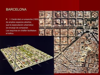 BARCELONABARCELONA
 I. Cerdá ideó un ensanche (1855)I. Cerdá ideó un ensanche (1855)
de amplios espacios abiertos,de amplios espacios abiertos,
que la especulación urbanísticaque la especulación urbanística
se encargó de compactar.se encargó de compactar.
Las esquinas en chaflán facilitabanLas esquinas en chaflán facilitaban
el tráfico.el tráfico.
 