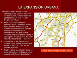LA EXPANSIÓN URBANALA EXPANSIÓN URBANA
La extensión de los modos de vidaLa extensión de los modos de vida
urbanos y de los espacios ocupadosurbanos y de los espacios ocupados
por las ciudades ha hecho aparecerpor las ciudades ha hecho aparecer
grandes áreas urbanizadas, congrandes áreas urbanizadas, con
diferente estructura:diferente estructura:
 Áreas metropolitanas (Madrid,Áreas metropolitanas (Madrid,
Barcelona, Bilbao, Valencia, Sevilla)Barcelona, Bilbao, Valencia, Sevilla)
organizadas en torno a una granorganizadas en torno a una gran
ciudad con varias ciudades satélites,ciudad con varias ciudades satélites,
unidas por una densa red deunidas por una densa red de
infraestructuras. La gran ciudadinfraestructuras. La gran ciudad
concentra el terciario de más valor y elconcentra el terciario de más valor y el
área soporta diferentes usos del sueloárea soporta diferentes usos del suelo
industrial, residencial o de servicios.industrial, residencial o de servicios.
 Conurbación, o unión espacial deConurbación, o unión espacial de
ciudades de un tamaño similar (costaciudades de un tamaño similar (costa
este de Guipúzcoa, Costa del Sol,este de Guipúzcoa, Costa del Sol,
bahía de Algeciras).bahía de Algeciras).
 Región urbana, conurbación difusa enRegión urbana, conurbación difusa en
la que las ciudades no llegan a unirsela que las ciudades no llegan a unirse
espacialmente (centro de Asturias).espacialmente (centro de Asturias).
Área metropolitana sur de Madrid
 