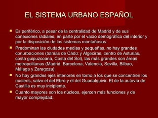 EL SISTEMA URBANO ESPAÑOLEL SISTEMA URBANO ESPAÑOL
 Es periférico, a pesar de la centralidad de Madrid y de susEs periférico, a pesar de la centralidad de Madrid y de sus
conexiones radiales, en parte por el vacío demográfico del interior yconexiones radiales, en parte por el vacío demográfico del interior y
por la disposición de los sistemas montañosos.por la disposición de los sistemas montañosos.
 Predominan las ciudades medias y pequeñas, no hay grandesPredominan las ciudades medias y pequeñas, no hay grandes
conurbaciones (bahías de Cádiz y Algeciras, centro de Asturias,conurbaciones (bahías de Cádiz y Algeciras, centro de Asturias,
costa guipuzcoana, Costa del Sol), las más grandes son áreascosta guipuzcoana, Costa del Sol), las más grandes son áreas
metropolitanas (Madrid, Barcelona, Valencia, Sevilla, Bilbao,metropolitanas (Madrid, Barcelona, Valencia, Sevilla, Bilbao,
Málaga y Zaragoza).Málaga y Zaragoza).
 No hay grandes ejes interiores en torno a los que se concentren losNo hay grandes ejes interiores en torno a los que se concentren los
núcleos, salvo el del Ebro y el del Guadalquivir. El de la autovía denúcleos, salvo el del Ebro y el del Guadalquivir. El de la autovía de
Castilla es muy incipiente.Castilla es muy incipiente.
 Cuanto mayores son los núcleos, ejercen más funciones y deCuanto mayores son los núcleos, ejercen más funciones y de
mayor complejidad.mayor complejidad.
 
