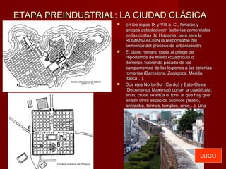 ETAPA PREINDUSTRIAL: LA CIUDAD CLÁSICAETAPA PREINDUSTRIAL: LA CIUDAD CLÁSICA
 En los siglos IX y VIII a. C., fenicios yEn los siglos IX y VIII a. C., fenicios y
griegos establecieron factorías comercialesgriegos establecieron factorías comerciales
en las costas de Hispania, pero será laen las costas de Hispania, pero será la
ROMANIZACIÓN la responsable delROMANIZACIÓN la responsable del
comienzo del proceso de urbanización.comienzo del proceso de urbanización.
 El plano romano copia al griego deEl plano romano copia al griego de
Hipodamos de Mileto (cuadrícula oHipodamos de Mileto (cuadrícula o
damero), habiendo pasado de losdamero), habiendo pasado de los
campamentos de las legiones a las coloniascampamentos de las legiones a las colonias
romanas (Barcelona, Zaragoza, Mérida,romanas (Barcelona, Zaragoza, Mérida,
Itálica…).Itálica…).
 Dos ejes Norte-Sur (Cardo) y Este-OesteDos ejes Norte-Sur (Cardo) y Este-Oeste
(Decumanus Maximus) cortan la cuadrícula;(Decumanus Maximus) cortan la cuadrícula;
en su cruce se sitúa el foro, al que hay queen su cruce se sitúa el foro, al que hay que
añadir otros espacios públicos (teatro,añadir otros espacios públicos (teatro,
anfiteatro, termas, templos, circo…). Unaanfiteatro, termas, templos, circo…). Una
muralla rodea la ciudad (Lugo).muralla rodea la ciudad (Lugo).
LUGO
 