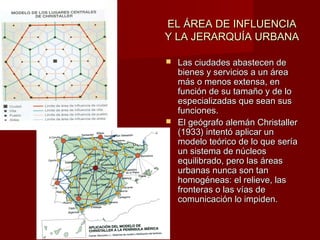 EL ÁREA DE INFLUENCIAEL ÁREA DE INFLUENCIA
Y LA JERARQUÍA URBANAY LA JERARQUÍA URBANA
 Las ciudades abastecen deLas ciudades abastecen de
bienes y servicios a un áreabienes y servicios a un área
más o menos extensa, enmás o menos extensa, en
función de su tamaño y de lofunción de su tamaño y de lo
especializadas que sean susespecializadas que sean sus
funciones.funciones.
 El geógrafo alemán ChristallerEl geógrafo alemán Christaller
(1933) intentó aplicar un(1933) intentó aplicar un
modelo teórico de lo que seríamodelo teórico de lo que sería
un sistema de núcleosun sistema de núcleos
equilibrado, pero las áreasequilibrado, pero las áreas
urbanas nunca son tanurbanas nunca son tan
homogéneas: el relieve, lashomogéneas: el relieve, las
fronteras o las vías defronteras o las vías de
comunicación lo impiden.comunicación lo impiden.
 