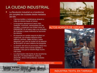 LA CIUDAD INDUSTRIALLA CIUDAD INDUSTRIAL
 La Revolución Industrial va a transformarLa Revolución Industrial va a transformar
por completo las ciudades desde mediadospor completo las ciudades desde mediados
del XIX:del XIX:
– Fábricas textiles y metalúrgicas atraerán aFábricas textiles y metalúrgicas atraerán a
miles de obreros desde el campo.miles de obreros desde el campo.
– La burguesía abandona el casco viejo,La burguesía abandona el casco viejo,
insalubre, incómodo, estrangulado por lasinsalubre, incómodo, estrangulado por las
murallas, y construye una ciudad nueva, elmurallas, y construye una ciudad nueva, el
ENSANCHE. En el casco viejo y en arrabalesENSANCHE. En el casco viejo y en arrabales
de chabolas o casas molineras se hacinaránde chabolas o casas molineras se hacinarán
los obreros.los obreros.
– El ensanche en cambio seguirá el plano enEl ensanche en cambio seguirá el plano en
cuadrícula, con amplios espacios entrecuadrícula, con amplios espacios entre
edificios, jardines, calles anchas y casasedificios, jardines, calles anchas y casas
elegantes, que unen la ciudad con la estaciónelegantes, que unen la ciudad con la estación
de ferrocarril, el nuevo sistema de transporte.de ferrocarril, el nuevo sistema de transporte.
– La división del reino en provincias (1833) hizoLa división del reino en provincias (1833) hizo
también crecer como nuevas capitales atambién crecer como nuevas capitales a
ciudades a las que la industria llegó muchociudades a las que la industria llegó mucho
más tarde.más tarde.
– La urbanización más fuerte se dio durante losLa urbanización más fuerte se dio durante los
años 60 y 70 (desarrollismo): polos deaños 60 y 70 (desarrollismo): polos de
desarrollo, áreas metropolitanas, ciudadesdesarrollo, áreas metropolitanas, ciudades
turísticas…turísticas…
ALTOS HORNOS DE VIZCAYA
INDUSTRIA TEXTIL EN TARRASA
PRIMER TREN BARCELONA-MATARÓ
 